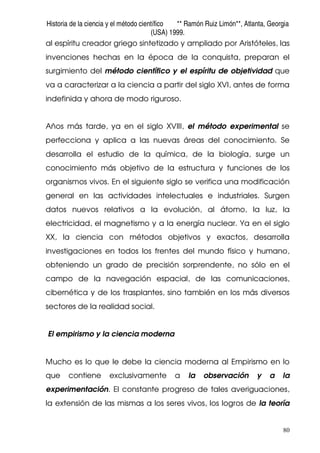 Historia de la ciencia y el método científico ** Ramón Ruiz Limón**, Atlanta, Georgia
(USA) 1999.
80
al espíritu creador griego sintetizado y ampliado por Aristóteles, las
invenciones hechas en la época de la conquista, preparan el
surgimiento del método científico y el espíritu de objetividad que
va a caracterizar a la ciencia a partir del siglo XVI, antes de forma
indefinida y ahora de modo riguroso.
Años más tarde, ya en el siglo XVIII, el método experimental se
perfecciona y aplica a las nuevas áreas del conocimiento. Se
desarrolla el estudio de la química, de la biología, surge un
conocimiento más objetivo de la estructura y funciones de los
organismos vivos. En el siguiente siglo se verifica una modificación
general en las actividades intelectuales e industriales. Surgen
datos nuevos relativos a la evolución, al átomo, la luz, la
electricidad, el magnetismo y a la energía nuclear. Ya en el siglo
XX, la ciencia con métodos objetivos y exactos, desarrolla
investigaciones en todos los frentes del mundo físico y humano,
obteniendo un grado de precisión sorprendente, no sólo en el
campo de la navegación espacial, de las comunicaciones,
cibernética y de los trasplantes, sino también en los más diversos
sectores de la realidad social.
El empirismo y la ciencia moderna
Mucho es lo que le debe la ciencia moderna al Empirismo en lo
que contiene exclusivamente a la observación y a la
experimentación. El constante progreso de tales averiguaciones,
la extensión de las mismas a los seres vivos, los logros de la teoría
 