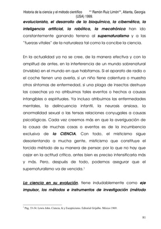 Historia de la ciencia y el método científico ** Ramón Ruiz Limón**, Atlanta, Georgia
(USA) 1999.
81
evolucionista, el desarrollo de la bioquímica, la cibernética, la
inteligencia artificial, la robótica, la mecatrónica han ido
constantemente ganando terreno al supernaturalismo y a las
“fuerzas vitales” de la naturaleza tal como la concibe la ciencia.
En la actualidad ya no se cree, de la manera efectiva y con la
amplitud de antes, en la interferencia de un mundo sobrenatural
(invisible) en el mundo en que habitamos. Si el aparato de radio o
el coche tienen una avería, si un niño tiene calentura o muestra
otros síntomas de enfermedad, si una plaga de insectos destruye
las cosechas ya no atribuimos tales eventos o hechos a causas
intangibles o espirituales. Ya incluso atribuimos las enfermedades
mentales, la delincuencia infantil, la neurosis ansiosa, la
anormalidad sexual o las tensas relaciones conyugales a causas
psicológicas. Cada vez creemos más en que la averiguación de
la causa de muchas cosas o eventos es de la incumbencia
exclusiva de la CIENCIA. Con todo, el misticismo sigue
desorientando a mucha gente, misticismo que constituye el
torcido método de su manera de pensar; por lo que no hay que
cejar en la actitud crítica, antes bien es preciso intensificarla más
y más. Pero, después de todo, podemos asegurar que el
supernaturalismo va de vencida.1
La ciencia en su evolución, tiene indudablemente como eje
impulsor, los métodos e instrumentos de investigación (método
1
Pág. 33-34. Lewis John. Ciencia, fe y Escepticismo. Editorial Grijalbo. México 1969.
 