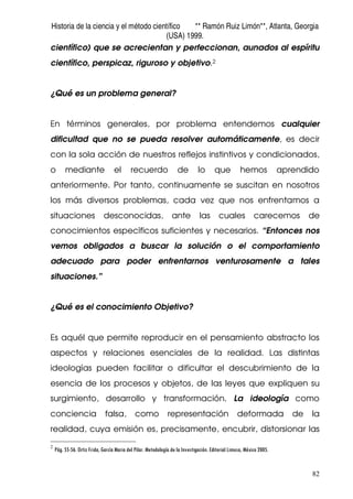 Historia de la ciencia y el método científico ** Ramón Ruiz Limón**, Atlanta, Georgia
(USA) 1999.
82
científico) que se acrecientan y perfeccionan, aunados al espíritu
científico, perspicaz, riguroso y objetivo.2
¿Qué es un problema general?
En términos generales, por problema entendemos cualquier
dificultad que no se pueda resolver automáticamente, es decir
con la sola acción de nuestros reflejos instintivos y condicionados,
o mediante el recuerdo de lo que hemos aprendido
anteriormente. Por tanto, continuamente se suscitan en nosotros
los más diversos problemas, cada vez que nos enfrentamos a
situaciones desconocidas, ante las cuales carecemos de
conocimientos específicos suficientes y necesarios. “Entonces nos
vemos obligados a buscar la solución o el comportamiento
adecuado para poder enfrentarnos venturosamente a tales
situaciones.”
¿Qué es el conocimiento Objetivo?
Es aquél que permite reproducir en el pensamiento abstracto los
aspectos y relaciones esenciales de la realidad. Las distintas
ideologías pueden facilitar o dificultar el descubrimiento de la
esencia de los procesos y objetos, de las leyes que expliquen su
surgimiento, desarrollo y transformación. La ideología como
conciencia falsa, como representación deformada de la
realidad, cuya emisión es, precisamente, encubrir, distorsionar las
2
Pág. 55-56. Ortiz Frida, García Maria del Pilar. Metodología de la Investigación. Editorial Limusa, México 2005.
 