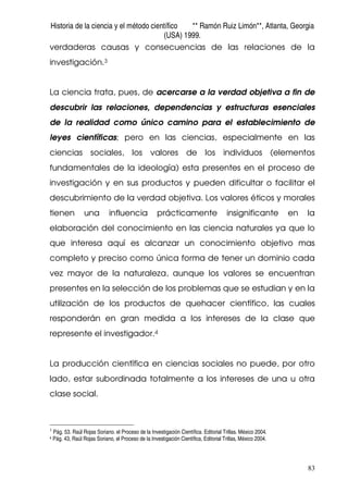 Historia de la ciencia y el método científico ** Ramón Ruiz Limón**, Atlanta, Georgia
(USA) 1999.
83
verdaderas causas y consecuencias de las relaciones de la
investigación.3
La ciencia trata, pues, de acercarse a la verdad objetiva a fin de
descubrir las relaciones, dependencias y estructuras esenciales
de la realidad como único camino para el establecimiento de
leyes científicas; pero en las ciencias, especialmente en las
ciencias sociales, los valores de los individuos (elementos
fundamentales de la ideología) esta presentes en el proceso de
investigación y en sus productos y pueden dificultar o facilitar el
descubrimiento de la verdad objetiva. Los valores éticos y morales
tienen una influencia prácticamente insignificante en la
elaboración del conocimiento en las ciencia naturales ya que lo
que interesa aquí es alcanzar un conocimiento objetivo mas
completo y preciso como única forma de tener un dominio cada
vez mayor de la naturaleza, aunque los valores se encuentran
presentes en la selección de los problemas que se estudian y en la
utilización de los productos de quehacer científico, las cuales
responderán en gran medida a los intereses de la clase que
represente el investigador.4
La producción científica en ciencias sociales no puede, por otro
lado, estar subordinada totalmente a los intereses de una u otra
clase social.
3
Pág. 53. Raúl Rojas Soriano. el Proceso de la Investigación Científica. Editorial Trillas. México 2004.
4 Pág. 43, Raúl Rojas Soriano, el Proceso de la Investigación Científica, Editorial Trillas, México 2004.
 