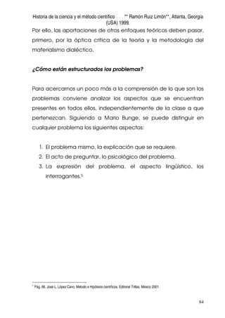 Historia de la ciencia y el método científico ** Ramón Ruiz Limón**, Atlanta, Georgia
(USA) 1999.
84
Por ello, las aportaciones de otros enfoques teóricos deben pasar,
primero, por la óptica crítica de la teoría y la metodología del
materialismo dialéctico.
¿Cómo están estructurados los problemas?
Para acercarnos un poco más a la comprensión de lo que son los
problemas conviene analizar los aspectos que se encuentran
presentes en todos ellos, independientemente de la clase a que
pertenezcan. Siguiendo a Mario Bunge, se puede distinguir en
cualquier problema los siguientes aspectos:
1. El problema mismo, la explicación que se requiere.
2. El acto de preguntar, lo psicológico del problema.
3. La expresión del problema, el aspecto lingüístico, los
interrogantes.5
5
Pág. 66. José L. López Cano. Método e Hipótesis científicos. Editorial Trillas, México 2001.
 
