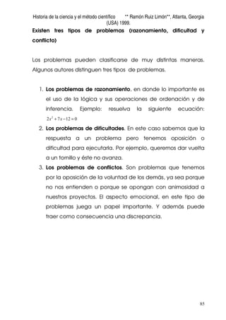 Historia de la ciencia y el método científico ** Ramón Ruiz Limón**, Atlanta, Georgia
(USA) 1999.
85
Existen tres tipos de problemas (razonamiento, dificultad y
conflicto)
Los problemas pueden clasificarse de muy distintas maneras.
Algunos autores distinguen tres tipos de problemas.
1. Los problemas de razonamiento, en donde lo importante es
el uso de la lógica y sus operaciones de ordenación y de
inferencia. Ejemplo: resuelva la siguiente ecuación:
01272 2
=−+ xx
2. Los problemas de dificultades. En este caso sabemos que la
respuesta a un problema pero tenemos oposición o
dificultad para ejecutarla. Por ejemplo, queremos dar vuelta
a un tornillo y éste no avanza.
3. Los problemas de conflictos. Son problemas que tenemos
por la oposición de la voluntad de los demás, ya sea porque
no nos entienden o porque se opongan con animosidad a
nuestros proyectos. El aspecto emocional, en este tipo de
problemas juega un papel importante. Y además puede
traer como consecuencia una discrepancia.
 