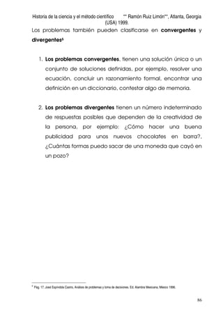 Historia de la ciencia y el método científico ** Ramón Ruiz Limón**, Atlanta, Georgia
(USA) 1999.
86
Los problemas también pueden clasificarse en convergentes y
divergentes6
1. Los problemas convergentes, tienen una solución única o un
conjunto de soluciones definidas, por ejemplo, resolver una
ecuación, concluir un razonamiento formal, encontrar una
definición en un diccionario, contestar algo de memoria.
2. Los problemas divergentes tienen un número indeterminado
de respuestas posibles que dependen de la creatividad de
la persona, por ejemplo: ¿Cómo hacer una buena
publicidad para unos nuevos chocolates en barra?,
¿Cuántas formas puedo sacar de una moneda que cayó en
un pozo?
6
Pág. 17. José Espíndola Castro, Análisis de problemas y toma de decisiones. Ed. Alambra Mexicana, México 1996.
 