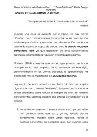 Historia de la ciencia y el método científico ** Ramón Ruiz Limón**, Atlanta, Georgia
(USA) 1999.
87
CRITERIO DE VALIDACION DE LA CIENCIA
“Una plena claridad es la medida de toda la verdad”
Hursserl
Cuando una cosa es evidente por sí misma, no hay mayor
dificultad; pero, ordinariamente, la mayoría de las cosas no son
evidentes por sí misma y necesitan una demostración. La ciencia
vale tanto cuanto es capaz de probar, pero la ciencia no puede
demostrarlo todo, ya que dependen de otros conocimientos
anteriores, indemostrables y que son evidentes por sí mismos.
Martínez (1989) comenta que en el siglo pasado, se hacía
hincapié en la base empírica de la evidencia; en este siglo,
preferentemente en las últimas décadas, la epistemología ha
destacado más la importancia de la evidencia racional.
Hoy en día, debemos ponernos muy alertas a la hora de aceptar
algo como más o menos “evidente”, tenemos que hacer una
crítica sistemática para reducir el margen de error de nuestros
conocimientos. Martínez propone seis criterios de validación de la
ciencia:
1. No podemos empezar a pensar desde cero, ya que otros
han pensado antes que yo, y yo soy llevado por su
pensamiento. Pueden existir varias hipótesis, teorías o
cuerpos coherentes de creencias que, aun cuando sean
 