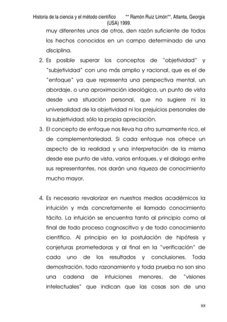 Historia de la ciencia y el método científico ** Ramón Ruiz Limón**, Atlanta, Georgia
(USA) 1999.
88
muy diferentes unos de otros, den razón suficiente de todos
los hechos conocidos en un campo determinado de una
disciplina.
2. Es posible superar los conceptos de “objetividad” y
“subjetividad” con uno más amplio y racional, que es el de
“enfoque” ya que representa una perspectiva mental, un
abordaje, o una aproximación ideológica, un punto de vista
desde una situación personal, que no sugiere ni la
universalidad de la objetividad ni los prejuicios personales de
la subjetividad; sólo la propia apreciación.
3. El concepto de enfoque nos lleva ha otro sumamente rico, el
de complementariedad. Si cada enfoque nos ofrece un
aspecto de la realidad y una interpretación de la misma
desde ese punto de vista, varios enfoques, y el dialogo entre
sus representantes, nos darán una riqueza de conocimiento
mucho mayor.
4. Es necesario revalorizar en nuestros medios académicos la
intuición y más concretamente el llamado conocimiento
tácito. La intuición se encuentra tanto al principio como al
final de todo proceso cognoscitivo y de todo conocimiento
científico. Al principio en la postulación de hipótesis y
conjeturas prometedoras y al final en la “verificación” de
cada uno de los resultados y conclusiones. Toda
demostración, todo razonamiento y toda prueba no son sino
una cadena de intuiciones menores, de “visiones
intelectuales” que indican que las cosas son de una
 