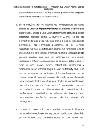 Historia de la ciencia y el método científico ** Ramón Ruiz Limón**, Atlanta, Georgia
(USA) 1999.
89
determinada manera. Y aunque dicho proceso sea en parte
consciente, nunca lo es plenamente.
5. En la mayoría de los diseños de investigación de corte
clásico se utiliza la lógica analítica (derivada de los principios
aristotélicos, unida a una visión determinista derivada de los
empiristas ingleses como D. Hume y J. Mill), se ha ido
demostrando cada vez más que dicha lógica es incapaz de
comprender los complejos problemas de las ciencias
humanas, ya que los sistemas humanos no funcionan con la
secuencia de esta lógica ordinaria ni con la casualidad de
un solo sentido, sino que son sistemas con interacción
reciproca e influenciada circular; es decir, se debe ceder el
paso a una nueva lógica estructural, sistemática y
dialéctica. En un sistema, según L. Von Bertalanffy (1981), se
da un conjunto de unidades interrelacionadas de tal
manera que el comportamiento de cada parte depende
del estado de todas las otras, pues todas se encuentran en
una estructura que las interconecta. En los seres humanos se
dan estructuras de un altísimo nivel de complejidad, las
cuales están constituidas por sistemas de sistemas cuya
comprensión desafía la agudeza de las mentes más
privilegiadas.
6. La verdad tiene sólo un carácter provisional. Nuestros
conocimientos actuales no se pueden verificar; en el sentido
estricto lo más que podemos hacer es confirmarlos con
 
