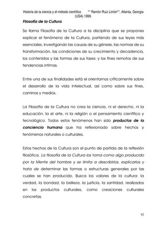 Historia de la ciencia y el método científico ** Ramón Ruiz Limón**, Atlanta, Georgia
(USA) 1999.
92
Filosofía de la Cultura
Se llama Filosofía de la Cultura a la disciplina que se propones
explicar el fenómeno de la Cultura, partiendo de sus leyes más
esenciales, investigando las causas de su génesis, las normas de su
transformación, las condiciones de su crecimiento y decadencia,
los contenidos y las formas de sus fases: y los fines remotos de sus
tendencias intimas.
Entre una de sus finalidades está el orientarnos críticamente sobre
el desarrollo de la vida intelectual, así como sobre sus fines,
caminos y medios.
La Filosofía de la Cultura no crea la ciencia, ni el derecho, ni la
educación, la el arte, ni la religión o el pensamiento científico y
tecnológico. Todos estos fenómenos han sido productos de la
conciencia humana que ha reflexionado sobre hechos y
fenómenos naturales o culturales.
Estos hechos de la Cultura son el punto de partida de la reflexión
filosófica. La filosofía de la Cultura los toma como algo producido
por la Mente del hombre y se limita a describirlos, explicarlos y
trata de determinar las formas o estructuras generales por las
cuales se han producido. Busca los valores de la cultura: la
verdad, la bondad, la belleza, la justicia, la santidad, realizados
en los productos culturales, como creaciones culturales
concretas.
 