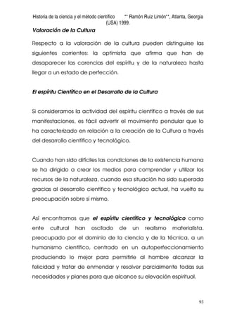 Historia de la ciencia y el método científico ** Ramón Ruiz Limón**, Atlanta, Georgia
(USA) 1999.
93
Valoración de la Cultura
Respecto a la valoración de la cultura pueden distinguirse las
siguientes corrientes: la optimista que afirma que han de
desaparecer las carencias del espíritu y de la naturaleza hasta
llegar a un estado de perfección.
El espíritu Científico en el Desarrollo de la Cultura
Si consideramos la actividad del espíritu científico a través de sus
manifestaciones, es fácil advertir el movimiento pendular que lo
ha caracterizado en relación a la creación de la Cultura a través
del desarrollo científico y tecnológico.
Cuando han sido difíciles las condiciones de la existencia humana
se ha dirigido a crear los medios para comprender y utilizar los
recursos de la naturaleza, cuando esa situación ha sido superada
gracias al desarrollo científico y tecnológico actual, ha vuelto su
preocupación sobre sí mismo.
Así encontramos que el espíritu científico y tecnológico como
ente cultural han oscilado de un realismo materialista,
preocupado por el dominio de la ciencia y de la técnica, a un
humanismo científico, centrado en un autoperfeccionamiento
produciendo lo mejor para permitirle al hombre alcanzar la
felicidad y tratar de enmendar y resolver parcialmente todas sus
necesidades y planes para que alcance su elevación espiritual.
 