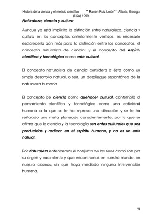 Historia de la ciencia y el método científico ** Ramón Ruiz Limón**, Atlanta, Georgia
(USA) 1999.
94
Naturaleza, ciencia y cultura
Aunque ya está implícita la distinción entre naturaleza, ciencia y
cultura en los conceptos anteriormente vertidos, es necesario
esclarecerla aún más para la distinción entre los conceptos: el
concepto naturalista de ciencia; y el concepto del espíritu
científico y tecnológico como ente cultural.
El concepto naturalista de ciencia considera a ésta como un
simple desarrollo natural, o sea, un despliegue espontáneo de la
naturaleza humana.
El concepto de ciencia como quehacer cultural, contempla al
pensamiento científico y tecnológico como una actividad
humana a la que se le ha impreso una dirección y se le ha
señalado una meta planeada conscientemente, por lo que se
afirma que la ciencia y la tecnología son entes culturales que son
producidas y radican en el espíritu humano, y no es un ente
natural.
Por Naturaleza entendemos el conjunto de los seres como son por
su origen y nacimiento y que encontramos en nuestro mundo, en
nuestro cosmos, sin que haya mediado ninguna intervención
humana.
 