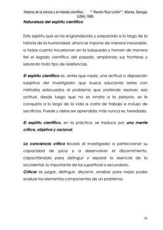 Historia de la ciencia y el método científico ** Ramón Ruiz Limón**, Atlanta, Georgia
(USA) 1999.
95
Naturaleza del espíritu científico
Este espíritu que se ha engrandecido y preparado a lo largo de la
historia de la humanidad, ahora se impone de manera inexorable,
a todos cuanto incursionan en la búsqueda y honran de manera
fiel el legado científico del pasado, ampliando sus fronteras y
salvando todo tipo de resistencias.
El espíritu científico es, antes que nada, una actitud o disposición
subjetiva del investigador que busca soluciones serias con
métodos adecuados al problema que pretende resolver; esa
actitud, desde luego que no es innata a la persona, se le
conquista a lo largo de la vida a costa de trabajo e incluso de
sacrificios. Puede y debe ser aprendida, más nunca es, heredada.
El espíritu científico, en la práctica, se traduce por una mente
crítica, objetiva y racional.
La conciencia crítica llevará al investigador a perfeccionar su
capacidad de juicio y a desenvolver el discernimiento,
capacitándolo para distinguir y separar lo esencial de lo
accidental, lo importante de los superficial o secundario.
Criticar es juzgar, distinguir, discernir, analizar para mejor poder
evaluar los elementos componentes de un problema.
 