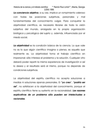 Historia de la ciencia y el método científico ** Ramón Ruiz Limón**, Atlanta, Georgia
(USA) 1999.
96
La conciencia objetiva, a su vez, implica un rompimiento valeroso
con todas las posiciones subjetivas, personales y mal
fundamentadas del conocimiento vulgar. Para conquistar la
objetividad científica, es necesario librarse de toda la visión
subjetiva del mundo, arraigada en la propia organización
biológica y psicológica del sujeto y, además, influenciada por el
miedo social.
La objetividad es la condición básica de la ciencia. Lo que vale
no es lo que algún científico imagina o piensa, es aquello que
realmente es. La objetividad torna el trabajo científico en
impersonal; sólo interesa el problema y la solución. Cualquier otro
deberá poder repetir la misma experiencia de investigación si así
lo desea y el resultado será el mismo, porque no depende de
condiciones subjetivas.
La objetividad del espíritu científico no acepta soluciones a
medias ni soluciones apenas personales. El “yo creo”, “podría ser
así”, no satisfacen a la objetividad del conocimiento, porque el
espíritu científico tiene su sustento en la racionalidad. Las razones
explicativas de un problema sólo pueden ser intelectuales o
racionales.
 