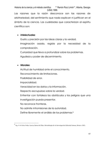 Historia de la ciencia y el método científico ** Ramón Ruiz Limón**, Atlanta, Georgia
(USA) 1999.
97
Las razones que la razón desconoce son las razones de
arbitrariedad, del sentimiento que nada explican ni justifican en el
ámbito de la ciencia. Las cualidades que caracterizan al espíritu
científico son:
• Intelectuales:
Gusto y precisión por las ideas claras y la verdad.
Imaginación osada, regida por la necesidad de la
comprobación.
Curiosidad que lleva a profundizar sobre los problemas.
Agudeza y poder de discernimiento.
• Morales:
Actitud de humildad ante el conocimiento.
Reconocimiento de limitaciones.
Posibilidad de error.
Imparcialidad.
Veracidad en los datos y la información.
Respecto escrupuloso sobre la verdad.
Enfrentar con fortaleza los obstáculos y los peligros que una
investigación pueda presentar.
No reconoce fronteras.
No admite intromisiones de la autoridad.
Define libremente el análisis de los problemas.8
8
Pág. 55-58 Ortiz Frida. García, Maria del Pilar, Metodología de la Investigación Editorial Limusa, Mexico 2005.
 