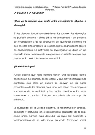 Historia de la ciencia y el método científico ** Ramón Ruiz Limón**, Atlanta, Georgia
(USA) 1999.
98
LA CIENCIA Y LA IDEOLOGIA
¿Cuál es la relación que existe entre conocimiento objetivo e
ideología?
En las ciencias, fundamentalmente en las sociales, las ideologías
no pueden excluirse – como ya se ha demostrado – del proceso
de investigación y de los productos del quehacer científico ya
que en ellos esta presente la relación sujeto cognoscente-objeto
de conocimiento. La actividad del investigador se ubica en un
contexto social determinado y responde a un interés de clase que
pueda ser la de él o la de otra clase social.
¿Qué es ideología?
Puede decirse que todo hombre tienen una ideología, como
concepción del mundo, de las cosas, y que hay ideologías mas
científicas que otras en cuanto se apoyan en los datos
provenientes de las ciencias para tener una visión mas completa
y correcta de la realidad, y las cuales orientan a los seres
humanos en su practica diaria, así como dentro de un campo de
la ciencia.
La búsqueda de la verdad objetiva, la reconstrucción precisa,
completa y profunda (en el pensamiento abstracto) de lo real,
como único camino para descubrir las leyes del desarrollo y
funcionamiento de la vida social en cada formación social
 