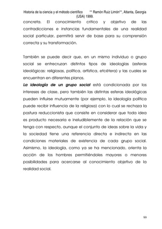Historia de la ciencia y el método científico ** Ramón Ruiz Limón**, Atlanta, Georgia
(USA) 1999.
99
concreta. El conocimiento critico y objetivo de las
contradicciones e instancias fundamentales de una realidad
social particular, permitirá servir de base para su comprensión
correcta y su transformación.
También se puede decir que, en un mismo individuo o grupo
social se entrecruzan distintos tipos de ideologías (esferas
ideológicas: religiosas, política, artística, etcétera) y las cuales se
encuentran en diferentes planos.
La ideología de un grupo social está condicionada por los
intereses de clase, pero también las distintas esferas ideológicas
pueden influirse mutuamente (por ejemplo, la ideología política
puede recibir influencia de la religiosa) con lo cual se rechaza la
postura reduccionista que consiste en considerar que toda idea
es producto necesaria e ineludiblemente de la relación que se
tenga con respecto, aunque el conjunto de ideas sobre la vida y
la sociedad tiene una referencia directa e indirecta en las
condiciones materiales de existencia de cada grupo social.
Asimismo, la ideología, como ya se ha mencionado, orienta la
acción de los hombres permitiéndoles mayores o menores
posibilidades para acercarse al conocimiento objetivo de la
realidad social.
 