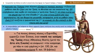  Για ποιους άλλους λόγους ο Ευριπίδης
εμφανίζει έναν Έλληνα, έναν νικητή του πολέμου
της Τροίας στους Αθηναίους θεατές (μετά την
ήττα στη Σικελία) να αναφωνεί: «την κούρσεψα,
μα πάω κι εγώ χαμένος;» (στ. 130, βλ. και
παράλληλο κείμενο 5, σελ. 19 βιβλίου)
Η παρουσία του Τεύκρου στην Αίγυπτο εξυπηρετεί πολλούς σκοπούς: Η Ελένη (α)
μαθαίνει όσα δεν ξέρει για την Τροία, το Μενέλαο και την οικογένειά της, (β)
επιβεβαιώνει όσα νιώθει ότι πιστεύουν γι’ αυτή στην Τροία ( ότι ήταν η αιτία για
την άλωσή της) και στην Ελλάδα ( ότι είναι έντονα μισητή από τους
συμπατριώτες της και θεωρείται μοιχαλίδα, καταραμένη, αιτία να χαθούν τόσες
ζωές) (γ) τονίζεται η τραγικότητά της ( το γεγονός ότι δεν επέλεξε η ίδια
τίποτα από όλα αυτά)
 