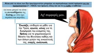 Μέσα από τα λόγια των δύο πρωταγωνιστών μπορούμε να συμπεράνουμε πολλά πράγματα για την
προσωπικότητα ( ΗΘΟΣ των ηρώων), όπως και για το τι νιώθει ο καθένας!
(α) ποια μπορεί να είναι
τα συναισθήματα της
Ελένης με όσα έχει
περάσει και περνάει;
Έκπληξη, επιθυμία να μάθει για
την Τροία, αγωνία, πόνος για τη
δυσφήμηση του ονόματός της,
θρήνος για το φημολογούμενο
θάνατο του Μενέλαου καθώς και
των άλλων μελών της οικογένειάς
της, ενοχές, απόγνωση.
Αχ! συμφορές μου.
 