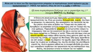 Μέσα από τα λόγια των δύο πρωταγωνιστών μπορούμε να συμπεράνουμε πολλά πράγματα για την
προσωπικότητα ( ΗΘΟΣ των ηρώων), όπως και για το τι νιώθει ο καθένας!
Η Ελένη στη σκηνή αυτή μας παρουσιάζει μια άλλη διάσταση της
προσωπικότητάς της. Eίναι μια γυναίκα διπλωμάτισσα, ευφυής, που ξέρει
να αποφεύγει τις κακοτοπιές. Δεν αποκαλύπτει την ταυτότητά της και
δεν μπαίνει στον κόπο να βγάλει τον Τεύκρο από την πλάνη του.
Κατορθώνει να αποσπάσει έντεχνα πληροφορίες από τον Τεύκρο που της
είναι χρήσιμες. Παρουσιάζεται ψύχραιμη και αντιμετωπίζει κόσμια τις
πληροφορίες τόσο για την οικογένειά της όσο κι εκείνες για τη γνώμη
που έχουν σχηματίσει οι Έλληνες γι’ αυτήν. Πάνω από όλα όμως είναι μια
τραγική ηρωίδα αφού πάσχει άδικα έχοντας όπως φαίνεται χάσει και την
τελευταία της ελπίδα, τον ερχομό του Μενέλαου. Εδώ όμως προστίθεται
και κάτι ακόμη: η ενοχή που βαραίνει την ηρωίδα, αφού πήρε άθελα στο
λαιμό της τη μάνα και τα αδέρφια της, που δεν άντεξαν την υποτιθέμενη
ντροπή της. Αυτή η ακούσια ευθύνη και το πνιγηρό αδιέξοδο στο οποίο
έχει εγκλωβιστεί συνθέτουν την τραγικότητά της και συγκλονίζουν τους
θεατές, που βιώνουν έντονα το «έλεον» και τον «φόβο».
(β) ποια συμπεράσματα βγάζουμε για το χαρακτήρα της; (
στοιχεία ΗΘΟΥΣ της Ελένης)
 