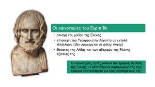 Οι καινοτομίες του Ευριπίδη
• αλλαγή του μύθου της Ελένης
• επίσκεψη του Τεύκρου στην Αίγυπτο με εντολή
Απόλλωνα (δεν αναφέρεται σε άλλες πηγές)
• θάνατος της Λήδας και των αδερφών της Ελένης
εξαιτίας της
Οι καινοτομίες αυτές κάνουν πιο τραγική τη θέση
της Ελένης. Η υποτιθέμενη συμπεριφορά της είχε
τραγικά αποτελέσματα για τους αγαπημένους της.
 
