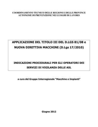 COORDINAMENTO TECNICO DELLE REGIONI E DELLE PROVINCE
AUTONOME DI PREVENZIONE NEI LUOGHI DI LAVORO
APPLICAZIONE DEL TITOLO III DEL D.LGS 81/08 e
NUOVA DIRETTIVA MACCHINE (D.Lgs 17/2010)
INDICAZIONI PROCEDURALI PER GLI OPERATORI DEI
SERVIZI DI VIGILANZA DELLE ASL
a cura del Gruppo Interregionale “Macchine e Impianti”
Giugno 2012
 