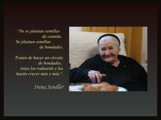 “ No se plantan semillas  de comida.  Se plantan semillas  de bondades. Traten de hacer un círculo de bondades,  éstas los rodearán y los harán crecer más y más”. Irena Sendler 