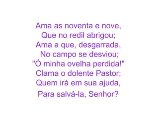 Ama as noventa e nove,
Que no redil abrigou;
Ama a que, desgarrada,
No campo se desviou;
"Ó minha ovelha perdida!"
Clama o dolente Pastor;
Quem irá em sua ajuda,
Para salvá-la, Senhor?
 