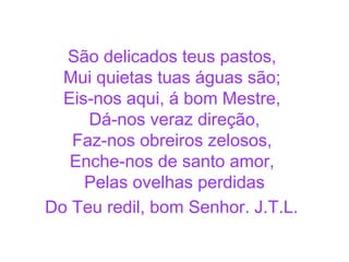 São delicados teus pastos,
Mui quietas tuas águas são;
Eis-nos aqui, á bom Mestre,
Dá-nos veraz direção,
Faz-nos obreiros zelosos,
Enche-nos de santo amor,
Pelas ovelhas perdidas
Do Teu redil, bom Senhor. J.T.L.
 