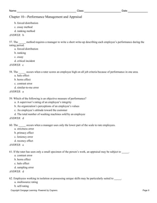 Name: Class: Date:
Chapter 10—Performance Management and Appraisal
Copyright Cengage Learning. Powered by Cognero. Page 9
b. forced distribution
c. essay method
d. ranking method
ANSWER: b
57. The _____ method requires a manager to write a short write-up describing each employee’s performance during the
rating period.
a. forced distribution
b. ranking
c. essay
d. critical incident
ANSWER: c
58. The _____ occurs when a rater scores an employee high on all job criteria because of performance in one area.
a. halo effect
b. horns effect
c. contrast error
d. similar-to-me error
ANSWER: a
59. Which of the following is an objective measure of performance?
a. A supervisor’s rating of an employee’s integrity
b. An organization’s perceptions of an employee’s values
c. An employee’s attitude toward the customer
d. The total number of washing machines sold by an employee
ANSWER: d
60. The _____ occurs when a manager uses only the lower part of the scale to rate employees.
a. strictness error
b. primacy effect
c. leniency error
d. recency effect
ANSWER: a
61. If the rater has seen only a small specimen of the person’s work, an appraisal may be subject to _____.
a. contrast error
b. horns effect
c. halo effect
d. sampling error
ANSWER: d
62. Employees working in isolation or possessing unique skills may be particularly suited to _____.
a. multisource rating
b. self-rating
 