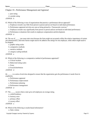 Name: Class: Date:
Chapter 10—Performance Management and Appraisal
Copyright Cengage Learning. Powered by Cognero. Page 10
c. peer rating
d. outsider rating
ANSWER: b
63. Which of the following is true of organizations that practice a performance-driven approach?
a. Employee rewards vary little from person to person and are not based on individual performance.
b. Performance appraisal activities are seen as being primarily a “bureaucratic exercise.”
c. Employee rewards vary significantly from person to person and are not based on individual performance.
d. Performance evaluations link results to employee compensation and development.
ANSWER: d
64. The use of _____ can cause rater error because the form might not accurately reflect the relative importance of certain
job characteristics, and some factors might need to be added to the ratings for one employee, while others might need to
be dropped.
a. graphic rating scales
b. comparative methods
c. narrative methods
d. category scaling methods
ANSWER: a
65. Which of the following is a comparative method of performance appraisals?
a. Critical incident
b. Behavioral rating scales
c. Essay
d. Forced distribution
ANSWER: d
66. _____ is a series of activities designed to ensure that the organization gets the performance it needs from its
employees.
a. Performance appraisal
b. Performance improvement
c. Performance planning
d. Performance management
ANSWER: d
67. The _____ occurs when a rater gives all employees an average rating.
a. central tendency
b. leniency error
c. primacy effect
d. recency effect
ANSWER: a
68. Which of the following is results-based information?
a. Sales volume
 