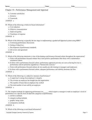 Name: Class: Date:
Chapter 10—Performance Management and Appraisal
Copyright Cengage Learning. Powered by Cognero. Page 11
b. Customer satisfaction
c. Initiative
d. Teamwork
ANSWER: a
69. Which of the following is behavior-based information?
a. Cost reduction
b. Effective communication
c. Improved quality
d. Timeliness of response
ANSWER: d
70. Which of the following is typically the last stage in implementing a guided self-appraisal system using MBO?
a. Continuing performance discussions
b. Setting of objectives
c. Development of performance standards
d. Job review and agreement
ANSWER: a
71. Which of the following statements is true of developing a performance-focused culture throughout the organization?
a. Firms with performance-focused cultures have more positive performance than those with a maintenance-
orientation culture.
b. In firms with a performance-focused culture, performance appraisal activities are seen as having few ties to
performance and are primarily regarded as a “bureaucratic exercise.”
c. Firms with performance-focused cultures do not usually provide training to managers and employees.
d. In firms with a performance-focused culture, adequate performance and stability dominate the firm.
ANSWER: a
72. Which of the following is a subjective measure of performance?
a. A supervisor’s rating of an employee’s integrity
b. The revenue an employee has bought into the organization
c. The number of hours that an employee has worked
d. The total number of cars sold by an employee
ANSWER: a
73. The simplest methods for appraising performance are _____, which require a manager to mark an employee’s level of
performance on a specific form divided into categories of performance.
a. narrative methods
b. category scaling methods
c. graphic rating scales
d. comparative methods
ANSWER: b
74. Which of the following is trait-based information?
 