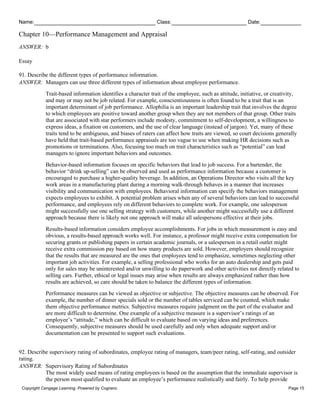 Name: Class: Date:
Chapter 10—Performance Management and Appraisal
Copyright Cengage Learning. Powered by Cognero. Page 15
ANSWER: b
Essay
91. Describe the different types of performance information.
ANSWER: Managers can use three different types of information about employee performance.
Trait-based information identifies a character trait of the employee, such as attitude, initiative, or creativity,
and may or may not be job related. For example, conscientiousness is often found to be a trait that is an
important determinant of job performance. Allophilia is an important leadership trait that involves the degree
to which employees are positive toward another group when they are not members of that group. Other traits
that are associated with star performers include modesty, commitment to self-development, a willingness to
express ideas, a fixation on customers, and the use of clear language (instead of jargon). Yet, many of these
traits tend to be ambiguous, and biases of raters can affect how traits are viewed, so court decisions generally
have held that trait-based performance appraisals are too vague to use when making HR decisions such as
promotions or terminations. Also, focusing too much on trait characteristics such as “potential” can lead
managers to ignore important behaviors and outcomes.
Behavior-based information focuses on specific behaviors that lead to job success. For a bartender, the
behavior “drink up-selling” can be observed and used as performance information because a customer is
encouraged to purchase a higher-quality beverage. In addition, an Operations Director who visits all the key
work areas in a manufacturing plant during a morning walk-through behaves in a manner that increases
visibility and communication with employees. Behavioral information can specify the behaviors management
expects employees to exhibit. A potential problem arises when any of several behaviors can lead to successful
performance, and employees rely on different behaviors to complete work. For example, one salesperson
might successfully use one selling strategy with customers, while another might successfully use a different
approach because there is likely not one approach will make all salespersons effective at their jobs.
Results-based information considers employee accomplishments. For jobs in which measurement is easy and
obvious, a results-based approach works well. For instance, a professor might receive extra compensation for
securing grants or publishing papers in certain academic journals, or a salesperson in a retail outlet might
receive extra commission pay based on how many products are sold. However, employers should recognize
that the results that are measured are the ones that employees tend to emphasize, sometimes neglecting other
important job activities. For example, a selling professional who works for an auto dealership and gets paid
only for sales may be uninterested and/or unwilling to do paperwork and other activities not directly related to
selling cars. Further, ethical or legal issues may arise when results are always emphasized rather than how
results are achieved, so care should be taken to balance the different types of information.
Performance measures can be viewed as objective or subjective. The objective measures can be observed. For
example, the number of dinner specials sold or the number of tables serviced can be counted, which make
them objective performance metrics. Subjective measures require judgment on the part of the evaluator and
are more difficult to determine. One example of a subjective measure is a supervisor’s ratings of an
employee’s “attitude,” which can be difficult to evaluate based on varying ideas and preferences.
Consequently, subjective measures should be used carefully and only when adequate support and/or
documentation can be presented to support such evaluations.
92. Describe supervisory rating of subordinates, employee rating of managers, team/peer rating, self-rating, and outsider
rating.
ANSWER: Supervisory Rating of Subordinates
The most widely used means of rating employees is based on the assumption that the immediate supervisor is
the person most qualified to evaluate an employee’s performance realistically and fairly. To help provide
 