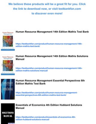 We believe these products will be a great fit for you. Click
the link to download now, or visit testbankfan.com
to discover even more!
Human Resource Management 14th Edition Mathis Test Bank
https://testbankfan.com/product/human-resource-management-14th-
edition-mathis-test-bank/
Human Resource Management 14th Edition Mathis Solutions
Manual
https://testbankfan.com/product/human-resource-management-14th-
edition-mathis-solutions-manual/
Human Resource Management Essential Perspectives 6th
Edition Mathis Test Bank
https://testbankfan.com/product/human-resource-management-
essential-perspectives-6th-edition-mathis-test-bank/
Essentials of Economics 4th Edition Hubbard Solutions
Manual
https://testbankfan.com/product/essentials-of-economics-4th-
edition-hubbard-solutions-manual/
 