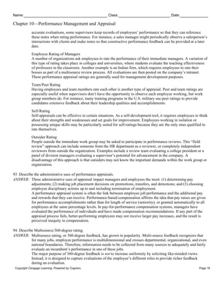 Name: Class: Date:
Chapter 10—Performance Management and Appraisal
Copyright Cengage Learning. Powered by Cognero. Page 16
accurate evaluations, some supervisors keep records of employees’ performance so that they can reference
these notes when rating performance. For instance, a sales manager might periodically observe a salesperson’s
interactions with clients and make notes so that constructive performance feedback can be provided at a later
date.
Employee Rating of Managers
A number of organizations ask employees to rate the performance of their immediate managers. A variation of
this type of rating takes place in colleges and universities, where students evaluate the teaching effectiveness
of professors in the classroom. Another example is an Indian firm, which requires employees to rate their
bosses as part of a multisource review process. All evaluations are then posted on the company’s intranet.
These performance appraisal ratings are generally used for management development purposes.
Team/Peer Rating
Having employees and team members rate each other is another type of appraisal. Peer and team ratings are
especially useful when supervisors don’t have the opportunity to observe each employee working, but work
group members do. For instance, many training programs in the U.S. military use peer ratings to provide
candidates extensive feedback about their leadership qualities and accomplishments.
Self-Rating
Self-appraisals can be effective in certain situations. As a self-development tool, it requires employees to think
about their strengths and weaknesses and set goals for improvement. Employees working in isolation or
possessing unique skills may be particularly suited for self-ratings because they are the only ones qualified to
rate themselves.
Outsider Rating
People outside the immediate work group may be asked to participate in performance reviews. This “field
review” approach can include someone from the HR department as a reviewer, or completely independent
reviewers from outside the organization. Examples include a review team evaluating a college president or a
panel of division managers evaluating a supervisor’s potential for advancement in the company. A
disadvantage of this approach is that outsiders may not know the important demands within the work group or
organization.
93. Describe the administrative uses of performance appraisals.
ANSWER: Three administrative uses of appraisal impact managers and employees the most: (1) determining pay
adjustments; (2) making job placement decisions on promotions, transfers, and demotions; and (3) choosing
employee disciplinary actions up to and including termination of employment.
A performance appraisal system is often the link between employee job performance and the additional pay
and rewards that they can receive. Performance-based compensation affirms the idea that pay raises are given
for performance accomplishments rather than for length of service (seniority), or granted automatically to all
employees at the same percentage levels. In pay-for-performance compensation systems, managers have
evaluated the performance of individuals and have made compensation recommendations. If any part of the
appraisal process fails, better-performing employees may not receive larger pay increases, and the result is
perceived inequity in compensation.
94. Describe Multisource/360-degree rating.
ANSWER: Multisource rating, or 360-degree feedback, has grown in popularity. Multi-source feedback recognizes that
for many jobs, employee performance is multidimensional and crosses departmental, organizational, and even
national boundaries. Therefore, information needs to be collected from many sources to adequately and fairly
evaluate an incumbent’s performance in one of these jobs.
The major purpose of 360-degree feedback is not to increase uniformity by soliciting like-minded views.
Instead, it is designed to capture evaluations of the employee’s different roles to provide richer feedback
during an evaluation.
 