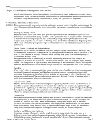 Name: Class: Date:
Chapter 10—Performance Management and Appraisal
Copyright Cengage Learning. Powered by Cognero. Page 17
Significant administrative time and paperwork are required to request, obtain, and summarize feedback from
multiple raters. Using electronic systems for the information can greatly reduce the administrative demands of
multisource ratings and increase the effectiveness (i.e., privacy and expediency) of the process.
95. Describe the different types of rater errors.
ANSWER: There are many possible sources of error in the performance appraisal process. One of the major sources is the
rater. Although completely eliminating errors is impossible, making raters aware of potential errors and biases
helps.
Recency and Primacy Effects
The recency effect occurs when a rater gives greater weight to recent events when appraising an individual’s
performance. Examples include giving a student a course grade on the basis of only the student’s performance
in the last week of class or giving a drill press operator a high rating even though the operator made the
assigned quota only in the last two weeks of the rating period. Another time related issue is the primacy effect,
which occurs when a rater gives greater weight to information received first when appraising an individual’s
performance.
Central Tendency, Leniency, and Strictness Errors
Ask students and they will tell you about the professors who tend to grade easier or harder. A manager may
develop a similar rating pattern. Appraisers who rate all employees within a narrow range in the middle of the
scale (i.e., rate everyone as “average”) commit a central tendency error, giving even outstanding and poor
performers an “average” rating.
Rating patterns also may exhibit leniency or strictness. The leniency error occurs when ratings of all
employees fall at the high end of the scale. To avoid conflict, managers often rate employees higher than they
should. This “ratings boost” is especially likely when no manager or HR representative reviews the completed
appraisals. The strictness error occurs when a manager uses only the lower part of the scale to rate employees.
Rater Bias
When a rater’s values or prejudices distort the rating, rater bias occurs. Such bias may be unconscious or quite
intentional. For example, a manager’s dislike of certain ethnic groups may cause distortion in appraisal
information for some people. Use of age, religion, seniority, sex, appearance, or other “classifications” may
also skew appraisal ratings if the appraisal process is not properly designed. A review of appraisal ratings by
higher-level managers may help correct this problem.
Halo and Horns Effects
The halo effect occurs when a rater scores an employee high on all job criteria because of performance in one
area of the assigned work responsibilities. For example, if a worker has few absences, the supervisor might
give the worker a high rating in all other areas of work, including quantity and quality of output, without really
thinking about the employee’s other characteristics separately. The opposite is the horns effect, which occurs
when a low rating on one characteristic leads to an overall low rating.
Contrast Error
Rating should be done using established standards. One problem is the contrast error, which is the tendency to
rate people relative to one another rather than against performance standards. For example, if everyone else
performs at a mediocre level, then a person performing only slightly better may be rated as “excellent”
because of the contrast effect. But in a group where many employees are performing well, the same person
might receive a lower rating. Although it may be appropriate to compare people at times, the performance
rating usually should reflect comparison against performance standards, not against other people.
Similar-to-Me/Different-from-Me Errors
Sometimes, raters are influenced by whether people demonstrate characteristics that are the same as or
different from their own qualities. For example, a manager with an MBA degree might give subordinates with
MBAs higher appraisals than those who have only earned bachelor’s degrees. The error comes in measuring
 
