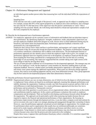 Name: Class: Date:
Chapter 10—Performance Management and Appraisal
Copyright Cengage Learning. Powered by Cognero. Page 18
an individual against another person rather than measuring how well the individual fulfills the expectations of
the job.
Sampling Error
If the rater has seen only a small sample of the person’s work, an appraisal may be subject to sampling error.
For example, assume that 95% of the reports prepared by an employee have been satisfactory, but a manager
has seen only the 5% that had errors. If the supervisor rates the person’s performance as “poor,” then a
sampling error has occurred. Ideally, the work being rated should be a broad and representative sample of all
the work completed by the employee.
96. Describe the developmental uses of performance appraisals.
ANSWER: For employees, appraisals can be a primary source of information and feedback that can help them improve
their performance. By identifying employees’ strengths, weaknesses, needs, and potential, supervisors can
provide employees feedback about their progress at work, discuss areas in which additional training may be
beneficial, and outline future developmental plans. Performance appraisal feedback is therefore well-
positioned to be a developmental tool.
Employees don’t always know where and how to perform better, and managers can’t expect significant
improvements if they do not provide enough developmental feedback. The purpose of performance feedback
is to reinforce satisfactory contributions and to address work deficiencies. The developmental function of
performance appraisal can also identify areas in which the employee might wish to grow. For example, in a
performance appraisal interview targeted exclusively to development, an employee found out that the only
factor keeping her from being considered for a management job in her firm was the lack of a working
knowledge of cost accounting. Her supervisor suggested that she consider taking some night courses at the
local college to help her develop these skills.
The use of teams provides a different set of circumstances for developmental appraisals. The manager may not
see all of an employee’s work, but the employee’s team members do, therefore enabling them to provide
important feedback. However, whether teams can handle administrative appraisals is still subject to debate,
and clearly some cannot manage the additional responsibility. When teams are allowed to design appraisal
systems, they tend to avoid making judgments and shy away from differential rewards. Thus, group appraisals
may be best suited for developmental purposes rather than administrative functions.
97. Describe performance-focused organizational cultures.
ANSWER: Organizational cultures can vary on many dimensions, one of which involves the degree to which performance
is emphasized. Some cultures are based on an entitlement approach, meaning that adequate performance and
stability dominate the organization. Employee rewards vary little from person to person and have little to do
with differences in individual performance. As a result, performance appraisal activities have few ties to
performance and are primarily a “bureaucratic exercise.”
At the other end of the spectrum is a performance-driven organizational culture, which focuses on the results
and contributions made by employees. In this context, performance evaluations link results to employee
compensation and development. There are benefits to developing a performance-focused culture throughout
the organization. This approach can be particularly useful when assessing top leaders because they are
required to improve the financial and operational performance of their organizations. By focusing on
performance improvements through development activities, it can also help a company avoid interventions by
activist investors who want to take over strategic planning and management through their ownership of shares.
However, a pay-for-performance approach can present several challenges to organizations. For example, pay-
for-performance plans used in organizations that usually have an entitlement philosophy are sometimes
perceived to create inequity, particularly if some employees get bonuses and others receive no extra
compensation. Tying bonuses to criteria such as employee performance may also been met with harsh
criticism because some claim that the process prevents teamwork in the workplace.
Despite these issues, it appears that a performance-based-pay culture is desirable. It is sometimes argued that
 