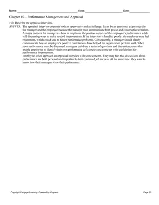 Name: Class: Date:
Chapter 10—Performance Management and Appraisal
Copyright Cengage Learning. Powered by Cognero. Page 20
100. Describe the appraisal interview.
ANSWER: The appraisal interview presents both an opportunity and a challenge. It can be an emotional experience for
the manager and the employee because the manager must communicate both praise and constructive criticism.
A major concern for managers is how to emphasize the positive aspects of the employee’s performance while
still discussing ways to make needed improvements. If the interview is handled poorly, the employee may feel
resentment, which could lead to future performance problems. Consequently, a manager should clearly
communicate how an employee’s positive contributions have helped the organization perform well. When
poor performance must be discussed, managers could use a series of questions and discussion points that
enable employees to identify their own performance deficiencies and come up with useful plans for
performance improvement.
Employees often approach an appraisal interview with some concern. They may feel that discussions about
performance are both personal and important to their continued job success. At the same time, they want to
know how their managers view their performance.
 