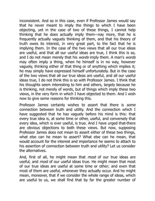 inconsistent. And so in this case, even if Professor James would say
that he never meant to imply the things to which I have been
objecting, yet in the case of two of these things, I cannot help
thinking that he does actually imply them—nay more, that he is
frequently actually vaguely thinking of them, and that his theory of
truth owes its interest, in very great part, to the fact that he is
implying them. In the case of the two views that all our true ideas
are useful, and that all our useful ideas are true, I think this is so,
and I do not mean merely that his words imply them. A man's words
may often imply a thing, when he himself is in no way, however
vaguely, thinking either of that thing or of anything which implies it;
he may simply have expressed himself unfortunately. But in the case
of the two views that all our true ideas are useful, and all our useful
ideas true, I do not think this is so with Professor James. I think that
his thoughts seem interesting to him and others, largely because he
is thinking, not merely of words, but of things which imply these two
views, in the very form in which I have objected to them. And I wish
now to give some reasons for thinking this.
Professor James certainly wishes to assert that there is some
connection between truth and utility. And the connection which I
have suggested that he has vaguely before his mind is this: that
every true idea is, at some time or other, useful, and conversely that
every idea, which is ever useful, is true. And I have urged that-there
are obvious objections to both these views. But now, supposing
Professor James does not mean to assert either of these two things,
what else can he mean to assert? What else can he mean, that
would account for the interest and importance he seems to attach to
his assertion of connection between truth and utility? Let us consider
the alternatives.
And, first of all, he might mean that most of our true ideas are
useful, and most of our useful ideas true. He might mean that most
of our true ideas are useful at some time or other; and even that
most of them are useful, whenever they actually occur. And he might
mean, moreover, that if we consider the whole range of ideas, which
are useful to us, we shall find that by far the greater number of
 