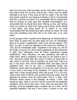 them are true ones; that true ideas are far more often useful to us,
than those which are not true. And all this, I think, may be readily
admitted to be true. If this were all that he meant, I do not think
that anyone would be very anxious to dispute it. But is it conceivable
that this is all that he means? Is it conceivable that he should have
been so anxious to insist upon this admitted commonplace? Is it
conceivable that he should have been offering us this, and nothing
more, as a theory of what truth means, and a theory worth making
a fuss about, and being proud of? It seems to me quite
inconceivable that this should have been all that he meant. He must
have had something more than this in his mind. But, if so, what
more?
In the passage which I quoted at the beginning, as showing that he
does mean to assert that all useful ideas are true, he immediately
goes on to assert a qualification, which must now be noticed. "The
true," he says, "is only the expedient in the way of our thinking" (p.
222). But he immediately adds: "Expedient in the long run, and on
the whole, of course; for what meets expediently all the experience
in sight won't necessarily meet all further experiences equally
satisfactorily." Here, therefore, we have something else that he
might mean. What is expedient in the long run, he means to say, is
true. And what exactly does this mean? It seems to mean that an
idea, which is not true, may be expedient for some time. That is to
say, it may occur once, and be expedient then; and again, and be
expedient then; and so on, over a considerable period. But
(Professor James seems to prophesy) if it is not true, there will come
a time, when it will cease to be expedient. If it occurs again and
again over a long enough period, there will at last, if it is not true,
come a time when it will (for once at least) fail to be useful, and will
(perhaps he means) never be useful again. This is, 1 think, what
Professor James means in this passage. He means, I think, that
though an idea, which is not true, may for some time be repeatedly
expedient, there will at last come a time when its occurrence will,
perhaps, never be expedient again, certainly will, for a time, not be
generally expedient. And this a view which, it seems to me, may
 