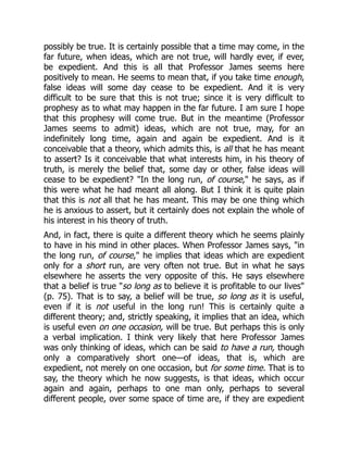 possibly be true. It is certainly possible that a time may come, in the
far future, when ideas, which are not true, will hardly ever, if ever,
be expedient. And this is all that Professor James seems here
positively to mean. He seems to mean that, if you take time enough,
false ideas will some day cease to be expedient. And it is very
difficult to be sure that this is not true; since it is very difficult to
prophesy as to what may happen in the far future. I am sure I hope
that this prophesy will come true. But in the meantime (Professor
James seems to admit) ideas, which are not true, may, for an
indefinitely long time, again and again be expedient. And is it
conceivable that a theory, which admits this, is all that he has meant
to assert? Is it conceivable that what interests him, in his theory of
truth, is merely the belief that, some day or other, false ideas will
cease to be expedient? "In the long run, of course," he says, as if
this were what he had meant all along. But I think it is quite plain
that this is not all that he has meant. This may be one thing which
he is anxious to assert, but it certainly does not explain the whole of
his interest in his theory of truth.
And, in fact, there is quite a different theory which he seems plainly
to have in his mind in other places. When Professor James says, "in
the long run, of course," he implies that ideas which are expedient
only for a short run, are very often not true. But in what he says
elsewhere he asserts the very opposite of this. He says elsewhere
that a belief is true "so long as to believe it is profitable to our lives"
(p. 75). That is to say, a belief will be true, so long as it is useful,
even if it is not useful in the long run! This is certainly quite a
different theory; and, strictly speaking, it implies that an idea, which
is useful even on one occasion, will be true. But perhaps this is only
a verbal implication. I think very likely that here Professor James
was only thinking of ideas, which can be said to have a run, though
only a comparatively short one—of ideas, that is, which are
expedient, not merely on one occasion, but for some time. That is to
say, the theory which he now suggests, is that ideas, which occur
again and again, perhaps to one man only, perhaps to several
different people, over some space of time are, if they are expedient
 
