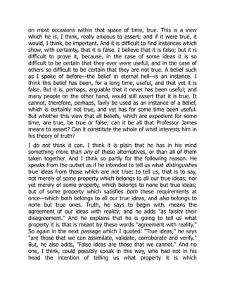 on most occasions within that space of time, true. This is a view
which he is, I think, really anxious to assert; and if it were true, it
would, I think, be important. And it is difficult to find instances which
show, with certainty, that it is false. I believe that it is false; but it is
difficult to prove it, because, in the case of some ideas it is so
difficult to be certain that they ever were useful, and in the case of
others so difficult to be certain that they are not true. A belief such
as I spoke of before—the belief in eternal hell—is an instance. I
think this belief has been, for a long time, useful, and that yet it is
false. But it is, perhaps, arguable that it never has been useful; and
many people on the other hand, would still assert that it is true. It
cannot, therefore, perhaps, fairly be used as an instance of a belief,
which is certainly not true, and yet has for some time been useful.
But whether this view that all beliefs, which are expedient for some
time, are true, be true or false; can it be all that Professor James
means to assert? Can it constitute the whole of what interests him in
his theory of truth?
I do not think it can. I think it is plain that he has in his mind
something more than any of these alternatives, or than all of them
taken together. And I think so partly for the following reason. He
speaks from the outset as if he intended to tell us what distinguishes
true ideas from those which are not true; to tell us, that is to say,
not merely of some property which belongs to all our true ideas; nor
yet merely of some property, which belongs to none but true ideas;
but of some property which satisfies both these requirements at
once—which both belongs to all our true ideas, and also belongs to
none but true ones. Truth, he says to begin with, means the
agreement of our ideas with reality; and he adds "as falsity their
disagreement." And he explains that he is going to tell us what
property it is that is meant by these words "agreement with reality."
So again in the next passage which I quoted: "True ideas," he says
"are those that we can assimilate, validate, corroborate and verify."
But, he also adds, "False ideas are those that we cannot." And no
one, I think, could possibly speak in this way, who had not in his
head the intention of telling us what property it is which
 