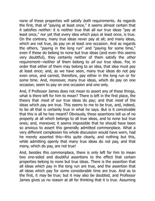 none of these properties will satisfy both requirements. As regards
the first, that of "paying at least once," it seems almost certain that
it satisfies neither: it is neither true that all our true ideas "pay at
least once," nor yet that every idea which pays at least once, is true.
On the contrary, many true ideas never pay at all; and many ideas,
which are not true, do pay on at least one occasion. And as regards
the others, "paying in the long run" and "paying for some time,"
even if these do belong to none but true ideas (and even this seems
very doubtful), they certainly neither of them satisfy the other
requirement—neither of them belong to all our true ideas. For, in
order that either of them may belong to an idea, that idea must pay
at least once; and, as we have seen, many true ideas do not pay
even once, and cannot, therefore, pay either in the long run or for
some time. And, moreover, many true ideas, which do pay on one
occasion, seem to pay on one occasion and one only.
And, if Professor James does not mean to assert any of these things,
what is there left for him to mean? There is left in the first place, the
theory that most of our true ideas do pay; and that most of the
ideas which pay are true. This seems to me to be true, and, indeed,
to be all that is certainly true in what he says. But is it conceivable
that this is all he has meant? Obviously, these assertions tell us of no
property at all which belongs to all true ideas, and to none but true
ones; and, moreover, it seems impossible that he should have been
so anxious to assert this generally admitted commonplace. What a
very different complexion his whole discussion would have worn, had
he merely asserted this—this quite clearly, and nothing but this,
while admitting openly that many true ideas do not pay, and that
many, which do pay, are not true!
And, besides this commonplace, there is only left for him to mean
two one-sided and doubtful assertions to the effect that certain
properties belong to none but true ideas. There is the assertion that
all ideas which pay in the long run are true, and the assertion that
all ideas which pay for some considerable time are true. And as to
the first, it may be true; but it may also be doubted, and Professor
James gives us no reason at all for thinking that it is true. Assuming
 