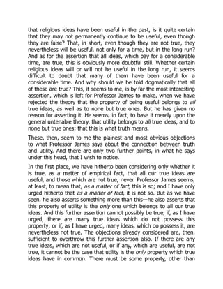 that religious ideas have been useful in the past, is it quite certain
that they may not permanently continue to be useful, even though
they are false? That, in short, even though they are not true, they
nevertheless will be useful, not only for a time, but in the long run?
And as for the assertion that all ideas, which pay for a considerable
time, are true, this is obviously more doubtful still. Whether certain
religious ideas will or will not be useful in the long run, it seems
difficult to doubt that many of them have been useful for a
considerable time. And why should we be told dogmatically that all
of these are true? This, it seems to me, is by far the most interesting
assertion, which is left for Professor James to make, when we have
rejected the theory that the property of being useful belongs to all
true ideas, as well as to none but true ones. But he has given no
reason for asserting it. He seems, in fact, to base it merely upon the
general untenable theory, that utility belongs to all true ideas, and to
none but true ones; that this is what truth means.
These, then, seem to me the plainest and most obvious objections
to what Professor James says about the connection between truth
and utility. And there are only two further points, in what he says
under this head, that I wish to notice.
In the first place, we have hitherto been considering only whether it
is true, as a matter of empirical fact, that all our true ideas are
useful, and those which are not true, never. Professor James seems,
at least, to mean that, as a matter of fact, this is so; and I have only
urged hitherto that as a matter of fact, it is not so. But as we have
seen, he also asserts something more than this—he also asserts that
this property of utility is the only one which belongs to all our true
ideas. And this further assertion cannot possibly be true, if, as I have
urged, there are many true ideas which do not possess this
property; or if, as I have urged, many ideas, which do possess it, are
nevertheless not true. The objections already considered are, then,
sufficient to overthrow this further assertion also. If there are any
true ideas, which are not useful, or if any, which are useful, are not
true, it cannot be the case that utility is the only property which true
ideas have in common. There must be some property, other than
 