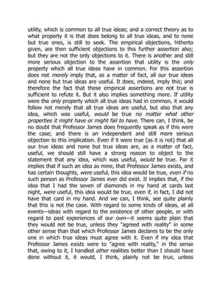 utility, which is common to all true ideas; and a correct theory as to
what property it is that does belong to all true ideas, and to none
but true ones, is still to seek. The empirical objections, hitherto
given, are then sufficient objections to this further assertion also;
but they are not the only objections to it. There is another and still
more serious objection to the assertion that utility is the only
property which all true ideas have in common. For this assertion
does not merely imply that, as a matter of fact, all our true ideas
and none but true ideas are useful. It does, indeed, imply this; and
therefore the fact that these empirical assertions are not true is
sufficient to refute it. But it also implies something more. If utility
were the only property which all true ideas had in common, it would
follow not merely that all true ideas are useful, but also that any
idea, which was useful, would be true no matter what other
properties it might have or might fail to have. There can, I think, be
no doubt that Professor James does frequently speak as if this were
the case; and there is an independent and still more serious
objection to this implication. Even if it were true (as it is not) that all
our true ideas and none but true ideas are, as a matter of fact,
useful, we should still have a strong reason to object to the
statement that any idea, which was useful, would be true. For it
implies that if such an idea as mine, that Professor James exists, and
has certain thoughts, were useful, this idea would be true, even if no
such person as Professor James ever did exist. It implies that, if the
idea that I had the seven of diamonds in my hand at cards last
night, were useful, this idea would be true, even if, in fact, I did not
have that card in my hand. And we can, I think, see quite plainly
that this is not the case. With regard to some kinds of ideas, at all
events—ideas with regard to the existence of other people, or with
regard to past experiences of our own—it seems quite plain that
they would not be true, unless they "agreed with reality" in some
other sense than that which Professor James declares to be the only
one in which true ideas must agree with it. Even if my idea that
Professor James exists were to "agree with reality," in the sense
that, owing to it, I handled other realities better than I should have
done without it, it would, I think, plainly not be true, unless
 