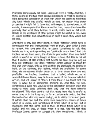 Professor James really did exist—unless he were a reality. And this, I
think, is one of the two most serious objections to what he seems to
hold about the connection of truth with utility. He seems to hold that
any idea, which was useful, would be true, no matter what other
properties it might fail to have. And with regard to some ideas, at all
events, it seems plain that they cannot be true, unless they have the
property that what they believe to exist, really does or did exist.
Beliefs in the existence of other people might be useful to me, even
if I alone existed; but, nevertheless, in such a case, they would not
be true.
And there is only one other point, in what Professor James says in
connection with the "instrumental" view of truth, upon which I wish
to remark. We have seen that he seems sometimes to hold that
beliefs are true, so long as they are "profitable to our lives." And this
implies, as we have seen, the doubtful proposition than any belief
which is useful for some length of time, is true. But this is not all
that it implies. It also implies that beliefs are true only so long as
they are profitable. Nor does Professor James appear to mean by
this that they occur, only so long as they are profitable. He seems to
hold, on the contrary, that beliefs, which are profitable for some
time, do sometimes finally occur at a time when they are not
profitable. He implies, therefore, that a belief, which occurs at
several different times, may be true at some of the times at which it
occurs, and yet untrue at others. I think there is no doubt that this
view is what he is sometimes thinking of. And this, we see,
constitutes a quite new view as to the connection between truth and
utility—a view quite different from any that we have hitherto
considered. This view asserts not that every true idea is useful at
some time, or in the long run, or for a considerable period; but that
the truth of an idea may come and go, as its utility comes and goes.
It admits that one and the same idea sometimes occurs at times
when it is useful, and sometimes at times when it is not; but it
maintains that this same idea is true, at those times when it is
useful, and not true, at those when it is not. And the fact that
Professor James seems to suggest this view, constitutes, I think, a
 