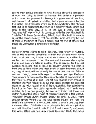 second most serious objection to what he says about the connection
of truth and utility. It seems so obvious that utility is a property
which comes and goes—which belongs to a given idea at one time,
and does not belong to it at another, that anyone who says that the
true is the useful naturally seems not to be overlooking this obvious
fact, but to be suggesting that truth is a property which comes and
goes in the same way. It is, in this way I think, that the
"instrumental" view of truth is connected with the view that truth is
"mutable." Professor James does, I think, imply that truth is mutable
in just this sense—namely, that one and the same idea may be true
at some of the times at which it occurs, and not true at others, and
this is the view which I have next to consider.
(II)
Professor James seems to hold, generally, that "truth" is mutable.
And by this he seems sometimes to mean that an idea which, when
it occurs at one time, is true, may, when it occurs at another time,
not be true. He seems to hold that one and the same idea may be
true at one time and false at another. That it may be, for I do not
suppose he means that all ideas do actually undergo this change
from true to false. Many true ideas seem to occur but once, and, if
so, they, at least, will not actually be true at one time and false at
another, though, even with regard to these, perhaps Professor
James means to maintain that they might be false at another time, if
they were to occur at it. But I am not sure that he even means to
maintain this with regard to all our true ideas. Perhaps he does not
mean to say, with regard to all of them, even that they can change
from true to false. He speaks, generally, indeed, as if truth were
mutable; but, in one passage, he seems to insist that there is a
certain class of true ideas, none of which are mutable in this respect.
"Relations among purely mental ideas," he says (p. 209), "form
another sphere where true and false beliefs obtain, and here the
beliefs are absolute or unconditional. When they are true they bear
the name either of definitions or of principles. It is either a principle
or a definition that 1 and 1 make 2, that 2 and 1 make 3, and so on;
that white differs less from grey than it does from black; that when
 