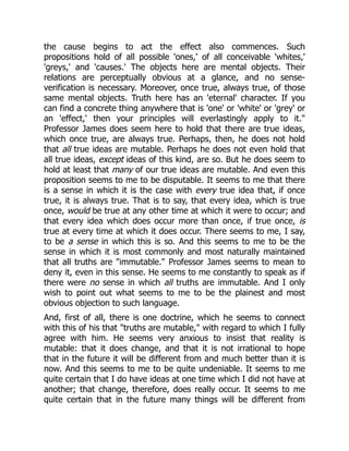 the cause begins to act the effect also commences. Such
propositions hold of all possible 'ones,' of all conceivable 'whites,'
'greys,' and 'causes.' The objects here are mental objects. Their
relations are perceptually obvious at a glance, and no sense-
verification is necessary. Moreover, once true, always true, of those
same mental objects. Truth here has an 'eternal' character. If you
can find a concrete thing anywhere that is 'one' or 'white' or 'grey' or
an 'effect,' then your principles will everlastingly apply to it."
Professor James does seem here to hold that there are true ideas,
which once true, are always true. Perhaps, then, he does not hold
that all true ideas are mutable. Perhaps he does not even hold that
all true ideas, except ideas of this kind, are so. But he does seem to
hold at least that many of our true ideas are mutable. And even this
proposition seems to me to be disputable. It seems to me that there
is a sense in which it is the case with every true idea that, if once
true, it is always true. That is to say, that every idea, which is true
once, would be true at any other time at which it were to occur; and
that every idea which does occur more than once, if true once, is
true at every time at which it does occur. There seems to me, I say,
to be a sense in which this is so. And this seems to me to be the
sense in which it is most commonly and most naturally maintained
that all truths are "immutable." Professor James seems to mean to
deny it, even in this sense. He seems to me constantly to speak as if
there were no sense in which all truths are immutable. And I only
wish to point out what seems to me to be the plainest and most
obvious objection to such language.
And, first of all, there is one doctrine, which he seems to connect
with this of his that "truths are mutable," with regard to which I fully
agree with him. He seems very anxious to insist that reality is
mutable: that it does change, and that it is not irrational to hope
that in the future it will be different from and much better than it is
now. And this seems to me to be quite undeniable. It seems to me
quite certain that I do have ideas at one time which I did not have at
another; that change, therefore, does really occur. It seems to me
quite certain that in the future many things will be different from
 
