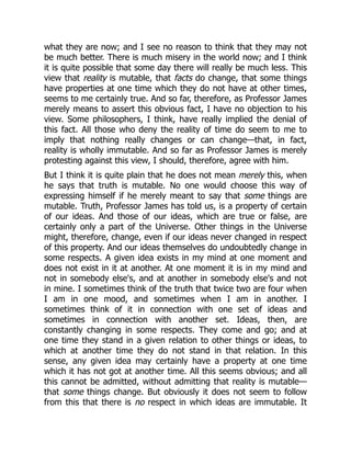 what they are now; and I see no reason to think that they may not
be much better. There is much misery in the world now; and I think
it is quite possible that some day there will really be much less. This
view that reality is mutable, that facts do change, that some things
have properties at one time which they do not have at other times,
seems to me certainly true. And so far, therefore, as Professor James
merely means to assert this obvious fact, I have no objection to his
view. Some philosophers, I think, have really implied the denial of
this fact. All those who deny the reality of time do seem to me to
imply that nothing really changes or can change—that, in fact,
reality is wholly immutable. And so far as Professor James is merely
protesting against this view, I should, therefore, agree with him.
But I think it is quite plain that he does not mean merely this, when
he says that truth is mutable. No one would choose this way of
expressing himself if he merely meant to say that some things are
mutable. Truth, Professor James has told us, is a property of certain
of our ideas. And those of our ideas, which are true or false, are
certainly only a part of the Universe. Other things in the Universe
might, therefore, change, even if our ideas never changed in respect
of this property. And our ideas themselves do undoubtedly change in
some respects. A given idea exists in my mind at one moment and
does not exist in it at another. At one moment it is in my mind and
not in somebody else's, and at another in somebody else's and not
in mine. I sometimes think of the truth that twice two are four when
I am in one mood, and sometimes when I am in another. I
sometimes think of it in connection with one set of ideas and
sometimes in connection with another set. Ideas, then, are
constantly changing in some respects. They come and go; and at
one time they stand in a given relation to other things or ideas, to
which at another time they do not stand in that relation. In this
sense, any given idea may certainly have a property at one time
which it has not got at another time. All this seems obvious; and all
this cannot be admitted, without admitting that reality is mutable—
that some things change. But obviously it does not seem to follow
from this that there is no respect in which ideas are immutable. It
 