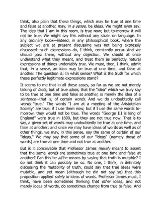 think, also plain that these things, which may be true at one time
and false at another, may, in a sense, be ideas. We might even say:
The idea that I am in this room, is true now; but to-morrow it will
not be true. We might say this without any strain on language. In
any ordinary book—indeed, in any philosophical book, where the
subject we are at present discussing was not being expressly
discussed—such expressions do, I think, constantly occur. And we
should pass them, without any objection. We should at once
understand what they meant, and treat them as perfectly natural
expressions of things undeniably true. We must, then, I think, admit
that, in a sense, an idea may be true at one time, and false at
another. The question is: In what sense? What is the truth for which
these perfectly legitimate expressions stand?
It seems to me that in all these cases, so far as we are not merely
talking of facts, but of true ideas, that the "idea" which we truly say
to be true at one time and false at another, is merely the idea of a
sentence—that is, of certain words. And we do undoubtedly call
words "true." The words "I am at a meeting of the Aristotelian
Society" are true, if I use them now; but if I use the same words to-
morrow, they would not be true. The words "George III is king of
England" were true in 1800, but they are not true now. That is to
say, a given set of words may undoubtedly be true at one time, and
false at another; and since we may have ideas of words as well as of
other things, we may, in this sense, say the same of certain of our
"ideas." We may say that some of our "ideas" (namely those of
words) are true at one time and not true at another.
But is it conceivable that Professor James merely meant to assert
that the same words are sometimes true at one time and false at
another? Can this be all he means by saying that truth is mutable? I
do not think it can possibly be so. No one, I think, in definitely
discussing the mutability of truth, could say that true ideas were
mutable, and yet mean (although he did not say so) that this
proposition applied solely to ideas of words. Professor James must, I
think, have been sometimes thinking that other ideas, and not
merely ideas of words, do sometimes change from true to false. And
 