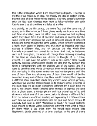 this is the proposition which I am concerned to dispute. It seems to
me that if we mean by an idea, not merely the idea of certain words,
but the kind of idea which words express, it is very doubtful whether
such an idea ever changes from true to false—whether any such
idea is ever true at one time and false at another.
And plainly, in the first place, the mere fact that the same set of
words, as in the instances I have given, really are true at one time
and false at another, does not afford any presumption that anything
which they stand for is true at one time and false at another. For the
same words may obviously be used in different senses at different
times; and hence though the same words, which formerly expressed
a truth, may cease to express one, that may be because they now
express a different idea, and not because the idea which they
formerly expressed has ceased to be true. And that, in instances
such as I have given, the words do change their meaning according
to the time at which they are uttered or thought of, is I think,
evident. If I use now the words "I am in this room," these words
certainly express (among other things) the idea that my being in this
room is contemporary with my present use of the words; and if I
were to use the same words to-morrow, they would express the idea
that my being in this room to-morrow, was contemporary with the
use of them then. And since my use of them then would not be the
same fact as my use of them now, they would certainly then express
a different idea from that which they express now. And in general,
whenever we use the present tense in its primary sense, it seems to
me plain that we do mean something different by it each time we
use it. We always mean (among other things) to express the idea
that a given event is contemporary with our actual use of it; and
since our actual use of it on one occasion is always a different fact
from our actual use of it on another, we express by it a different idea
each time we use it. And similarly with the past and future tenses. If
anybody had said in 1807 "Napoleon is dead," he would certainly
have meant by these words something different from what I mean
by them when I use them now. He would have meant that
Napoleon's death occurred at a time previous to his use of those
 
