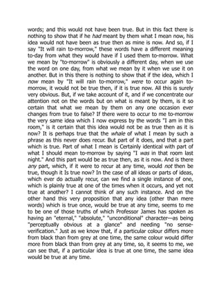 words; and this would not have been true. But in this fact there is
nothing to show that if he had meant by them what I mean now, his
idea would not have been as true then as mine is now. And so, if I
say "It will rain to-morrow," these words have a different meaning
to-day from what they would have if I used them to-morrow. What
we mean by "to-morrow" is obviously a different day, when we use
the word on one day, from what we mean by it when we use it on
another. But in this there is nothing to show that if the idea, which I
now mean by "It will rain to-morrow," were to occur again to-
morrow, it would not be true then, if it is true now. All this is surely
very obvious. But, if we take account of it, and if we concentrate our
attention not on the words but on what is meant by them, is it so
certain that what we mean by them on any one occasion ever
changes from true to false? If there were to occur to me to-morrow
the very same idea which I now express by the words "I am in this
room," is it certain that this idea would not be as true then as it is
now? It is perhaps true that the whale of what I mean by such a
phrase as this never does recur. But part of it does, and that a part
which is true. Part of what I mean is Certainly identical with part of
what I should mean to-morrow by saying "I was in that room last
night." And this part would be as true then, as it is now. And is there
any part, which, if it were to recur at any time, would not then be
true, though it Is true now? In the case of all ideas or parts of ideas,
which ever do actually recur, can we find a single instance of one,
which is plainly true at one of the times when it occurs, and yet not
true at another? I cannot think of any such instance. And on the
other hand this very proposition that any idea (other than mere
words) which is true once, would be true at any time, seems to me
to be one of those truths of which Professor James has spoken as
having an "eternal," "absolute," "unconditional" character—as being
"perceptually obvious at a glance" and needing "no sense-
verification." Just as we know that, if a particular colour differs more
from black than from grey at one time, the same colour would differ
more from black than from grey at any time, so, it seems to me, we
can see that, if a particular idea is true at one time, the same idea
would be true at any time.
 