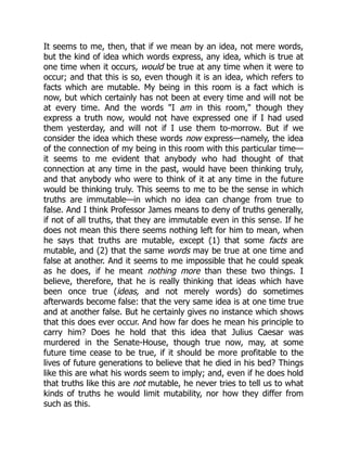 It seems to me, then, that if we mean by an idea, not mere words,
but the kind of idea which words express, any idea, which is true at
one time when it occurs, would be true at any time when it were to
occur; and that this is so, even though it is an idea, which refers to
facts which are mutable. My being in this room is a fact which is
now, but which certainly has not been at every time and will not be
at every time. And the words "I am in this room," though they
express a truth now, would not have expressed one if I had used
them yesterday, and will not if I use them to-morrow. But if we
consider the idea which these words now express—namely, the idea
of the connection of my being in this room with this particular time—
it seems to me evident that anybody who had thought of that
connection at any time in the past, would have been thinking truly,
and that anybody who were to think of it at any time in the future
would be thinking truly. This seems to me to be the sense in which
truths are immutable—in which no idea can change from true to
false. And I think Professor James means to deny of truths generally,
if not of all truths, that they are immutable even in this sense. If he
does not mean this there seems nothing left for him to mean, when
he says that truths are mutable, except (1) that some facts are
mutable, and (2) that the same words may be true at one time and
false at another. And it seems to me impossible that he could speak
as he does, if he meant nothing more than these two things. I
believe, therefore, that he is really thinking that ideas which have
been once true (ideas, and not merely words) do sometimes
afterwards become false: that the very same idea is at one time true
and at another false. But he certainly gives no instance which shows
that this does ever occur. And how far does he mean his principle to
carry him? Does he hold that this idea that Julius Caesar was
murdered in the Senate-House, though true now, may, at some
future time cease to be true, if it should be more profitable to the
lives of future generations to believe that he died in his bed? Things
like this are what his words seem to imply; and, even if he does hold
that truths like this are not mutable, he never tries to tell us to what
kinds of truths he would limit mutability, nor how they differ from
such as this.
 
